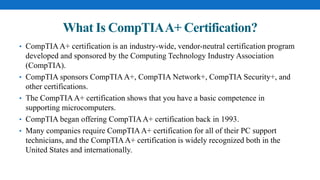 What Is CompTIAA+ Certification?
• CompTIAA+ certification is an industry-wide, vendor-neutral certification program
developed and sponsored by the Computing Technology Industry Association
(CompTIA).
• CompTIA sponsors CompTIAA+, CompTIA Network+, CompTIA Security+, and
other certifications.
• The CompTIAA+ certification shows that you have a basic competence in
supporting microcomputers.
• CompTIA began offering CompTIAA+ certification back in 1993.
• Many companies require CompTIAA+ certification for all of their PC support
technicians, and the CompTIAA+ certification is widely recognized both in the
United States and internationally.
 