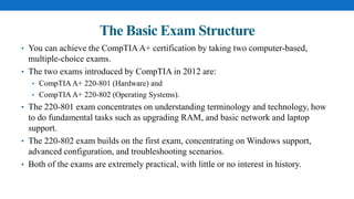 The Basic Exam Structure
• You can achieve the CompTIAA+ certification by taking two computer-based,
multiple-choice exams.
• The two exams introduced by CompTIA in 2012 are:
• CompTIA A+ 220-801 (Hardware) and
• CompTIA A+ 220-802 (Operating Systems).
• The 220-801 exam concentrates on understanding terminology and technology, how
to do fundamental tasks such as upgrading RAM, and basic network and laptop
support.
• The 220-802 exam builds on the first exam, concentrating on Windows support,
advanced configuration, and troubleshooting scenarios.
• Both of the exams are extremely practical, with little or no interest in history.
 