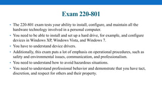 Exam 220-801
• The 220-801 exam tests your ability to install, configure, and maintain all the
hardware technology involved in a personal computer.
• You need to be able to install and set up a hard drive, for example, and configure
devices in Windows XP, Windows Vista, and Windows 7.
• You have to understand device drivers.
• Additionally, this exam puts a lot of emphasis on operational procedures, such as
safety and environmental issues, communication, and professionalism.
• You need to understand how to avoid hazardous situations.
• You need to understand professional behavior and demonstrate that you have tact,
discretion, and respect for others and their property.
 