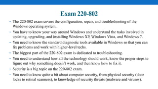 Exam 220-802
• The 220-802 exam covers the configuration, repair, and troubleshooting of the
Windows operating system.
• You have to know your way around Windows and understand the tasks involved in
updating, upgrading, and installing Windows XP, Windows Vista, and Windows 7.
• You need to know the standard diagnostic tools available in Windows so that you can
fix problems and work with higher-level techs.
• The biggest part of the 220-802 exam is dedicated to troubleshooting.
• You need to understand how all the technology should work, know the proper steps to
figure out why something doesn’t work, and then know how to fix it.
• Security is a big topic on the 220-802 exam.
• You need to know quite a bit about computer security, from physical security (door
locks to retinal scanners), to knowledge of security threats (malware and viruses).
 