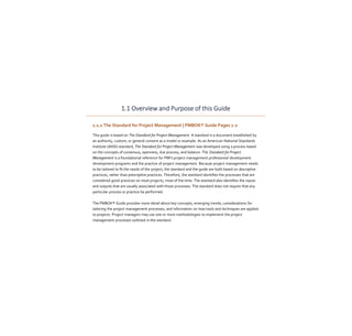 1.1 Overview and Purpose of this Guide
1.1.1 The Standard for Project Management | PMBOK® Guide Pages 1-2
This guide is based on The Standard for Project Management. A standard is a document established by
an authority, custom, or general consent as a model or example. As an American National Standards
Institute (ANSI) standard, The Standard for Project Management was developed using a process based
on the concepts of consensus, openness, due process, and balance. The Standard for Project
Management is a foundational reference for PMI's project management professional development
development programs and the practice of project management. Because project management needs
to be tailored to fit the needs of the project, the standard and the guide are both based on descriptive
practices, rather than prescriptive practices. Therefore, the standard identifies the processes that are
considered good practices on most projects, most of the time. The standard also identifies the inputs
and outputs that are usually associated with those processes. The standard does not require that any
particular process or practice be performed.
The PMBOK® Guide provides more detail about key concepts, emerging trends, considerations for
tailoring the project management processes, and information on how tools and techniques are applied
to projects. Project managers may use one or more methodologies to implement the project
management processes outlined in the standard.
 