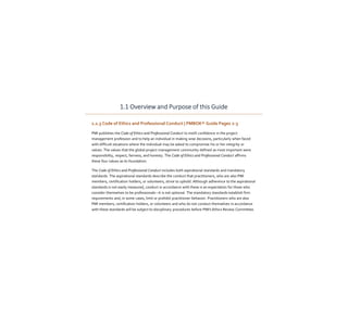 1.1 Overview and Purpose of this Guide
1.1.3 Code of Ethics and Professional Conduct | PMBOK® Guide Pages 2-3
PMI publishes the Code of Ethics and Professional Conduct to instill confidence in the project
management profession and to help an individual in making wise decisions, particularly when faced
with difficult situations where the individual may be asked to compromise his or her integrity or
values. The values that the global project management community defined as most important were
responsibility, respect, fairness, and honesty. The Code of Ethics and Professional Conduct affirms
these four values as its foundation.
The Code of Ethics and Professional Conduct includes both aspirational standards and mandatory
standards. The aspirational standards describe the conduct that practitioners, who are also PMI
members, certification holders, or volunteers, strive to uphold. Although adherence to the aspirational
standards is not easily measured, conduct in accordance with these is an expectation for those who
consider themselves to be professionals—it is not optional. The mandatory standards establish firm
requirements and, in some cases, limit or prohibit practitioner behavior. Practitioners who are also
PMI members, certification holders, or volunteers and who do not conduct themselves in accordance
with these standards will be subject to disciplinary procedures before PMI's Ethics Review Committee.
 