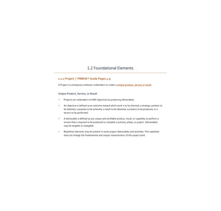 1.2 Foundational Elements
1.2.1 Project | PMBOK® Guide Pages 4-9
A Project is a temporary endeavor undertaken to create a unique product, service or result.
Unique Product, Service, or Result
 Projects are undertaken to fulfill objectives by producing deliverables.
 An objective is defined as an outcome toward which work is to be directed, a strategic position to
be attained, a purpose to be achieved, a result to be obtained, a product to be produced, or a
service to be performed.
 A deliverable is defined as any unique and verifiable product, result, or capability to perform a
service that is required to be produced to complete a process, phase, or project. Deliverables
may be tangible or intangible.
 Repetitive elements may be present in some project deliverables and activities. This repetition
does not change the fundamental and unique characteristics of the project work.
 