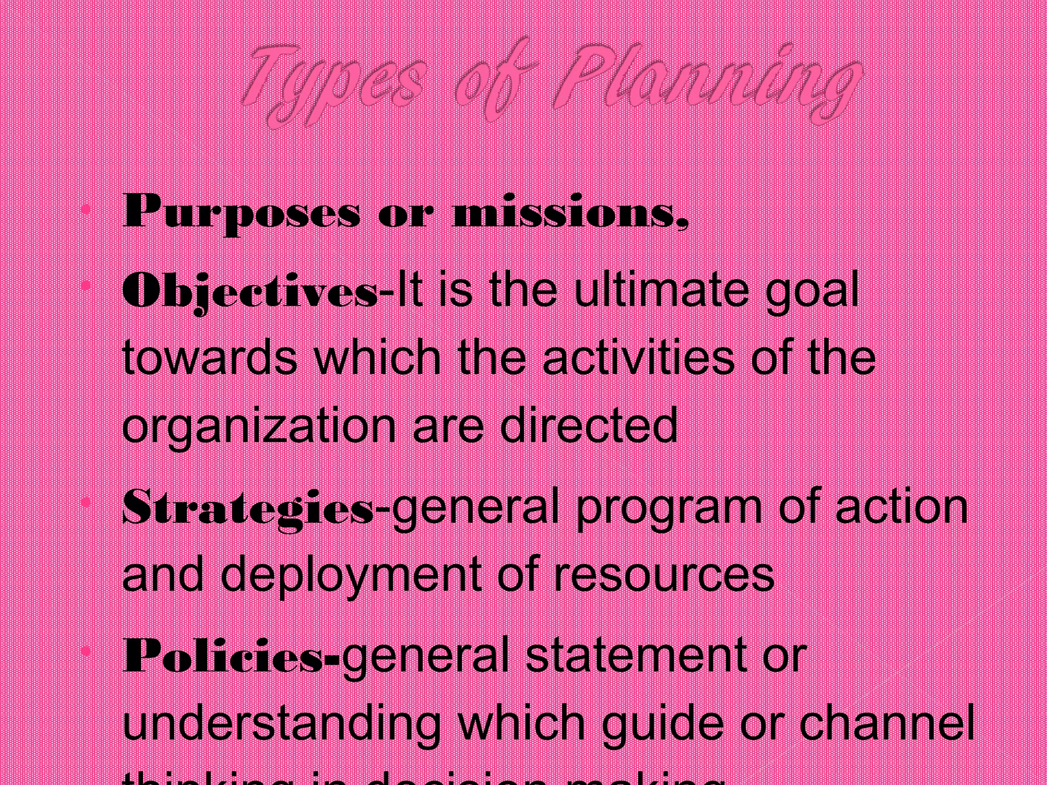 • Purposes or missions,
• Objectives-It is the ultimate goal
towards which the activities of the
organization are directed
• Strategies-general program of action
and deployment of resources
• Policies-general statement or
understanding which guide or channel
 