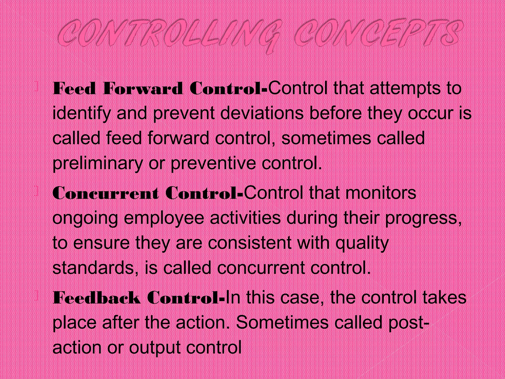  Feed Forward Control-Control that attempts to
identify and prevent deviations before they occur is
called feed forward control, sometimes called
preliminary or preventive control.
 Concurrent Control-Control that monitors
ongoing employee activities during their progress,
to ensure they are consistent with quality
standards, is called concurrent control.
 Feedback Control-In this case, the control takes
place after the action. Sometimes called post-
action or output control
 