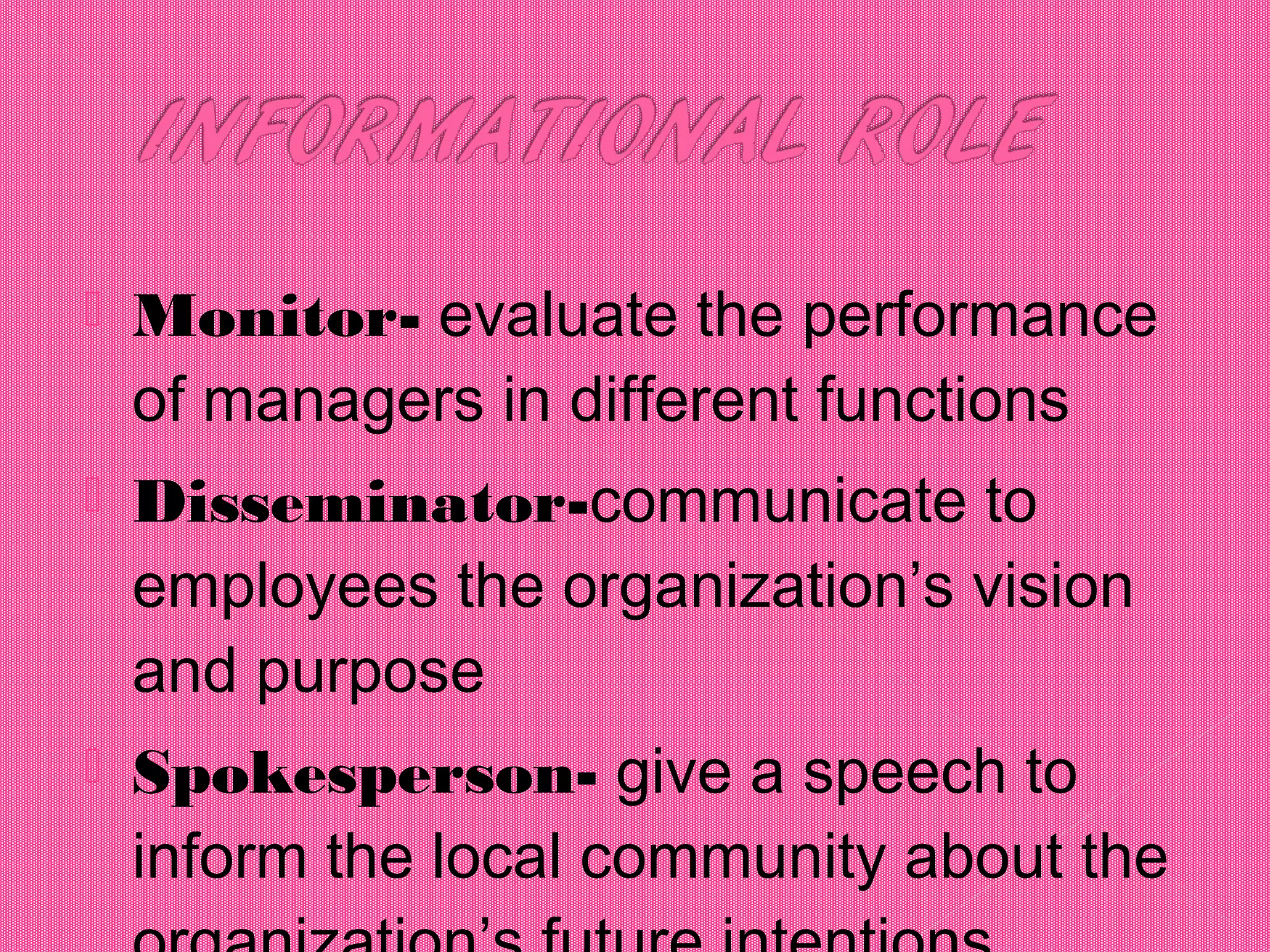  Monitor- evaluate the performance
of managers in different functions
 Disseminator-communicate to
employees the organization’s vision
and purpose
 Spokesperson- give a speech to
inform the local community about the
 