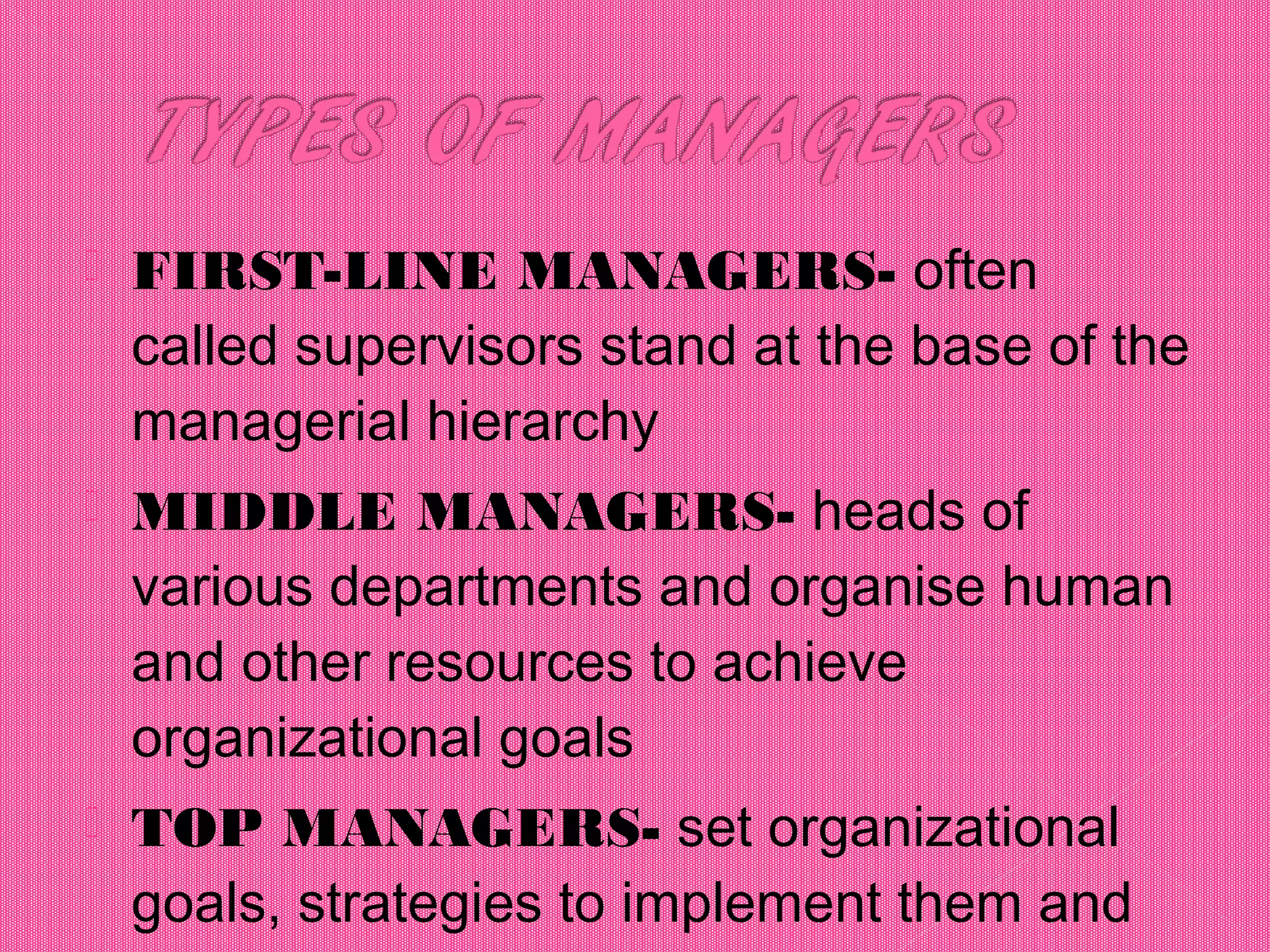 FIRST-LINE MANAGERS- often
called supervisors stand at the base of the
managerial hierarchy
 MIDDLE MANAGERS- heads of
various departments and organise human
and other resources to achieve
organizational goals
 TOP MANAGERS- set organizational
goals, strategies to implement them and
 
