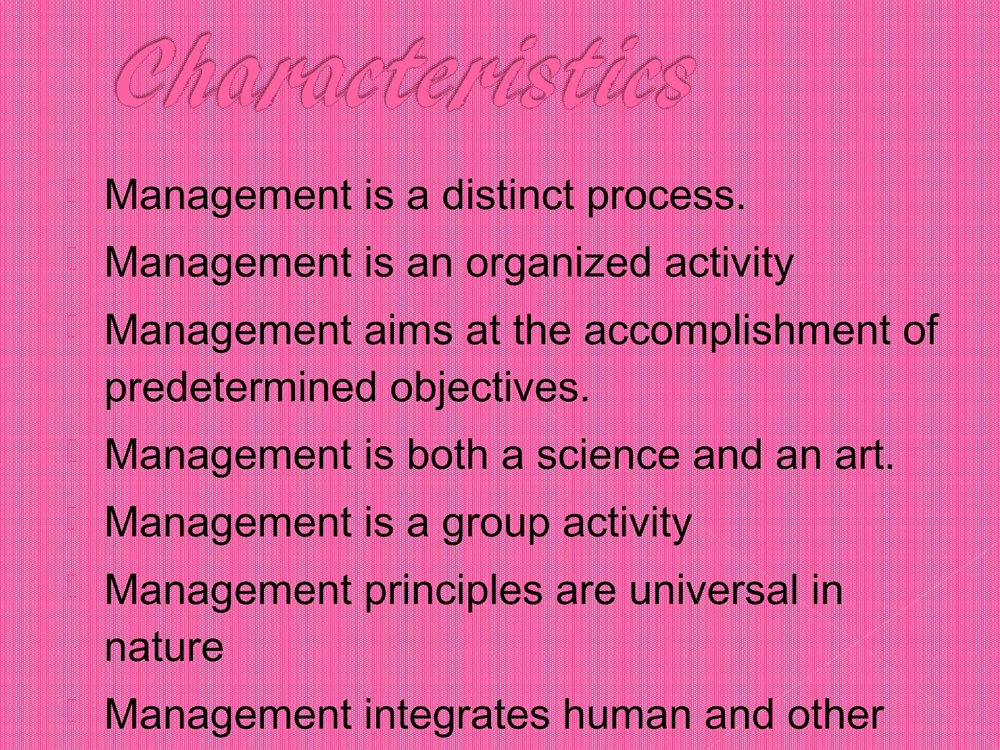  Management is a distinct process.
 Management is an organized activity
 Management aims at the accomplishment of
predetermined objectives.
 Management is both a science and an art.
 Management is a group activity
 Management principles are universal in
nature
 Management integrates human and other
 