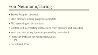 von Neumann/Turing
 Stored Program concept
 Main memory storing programs and data
 ALU operating on binary data
 Control unit interpreting instructions from memory and executing
 Input and output equipment operated by control unit
 Princeton Institute for Advanced Studies
 IAS
 Completed 1952
 