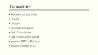 Transistors
 Replaced vacuum tubes
 Smaller
 Cheaper
 Less heat dissipation
 Solid State device
 Made from Silicon (Sand)
 Invented 1947 at Bell Labs
 William Shockley et al.
 