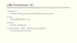 x86 Evolution (4)
 Pentium 4
 Further floating point and multimedia enhancements
 Core
 First x86 with dual core
 Core 2
 64 bit architecture
 Core 2 Quad – 3GHz – 820 million transistors
 Four processors on chip
 