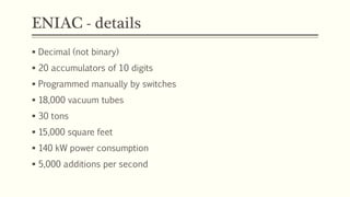 ENIAC - details
 Decimal (not binary)
 20 accumulators of 10 digits
 Programmed manually by switches
 18,000 vacuum tubes
 30 tons
 15,000 square feet
 140 kW power consumption
 5,000 additions per second
 