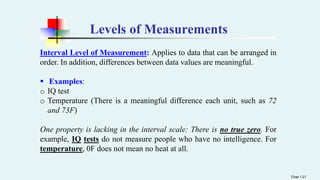 Levels of Measurements
Interval Level of Measurement: Applies to data that can be arranged in
order. In addition, differences between data values are meaningful.
 Examples:
o IQ test
o Temperature (There is a meaningful difference each unit, such as 72
and 73F)
One property is lacking in the interval scale: There is no true zero. For
example, IQ tests do not measure people who have no intelligence. For
temperature, 0F does not mean no heat at all.
Chap 1-21
 