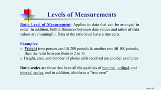 Levels of Measurements
Ratio Level of Measurement: Applies to data that can be arranged in
order. In addition, both differences between data values and ratios of data
values are meaningful. Data at the ratio level have a true zero.
Examples:
o Weight (one person can lift 200 pounds & another can lift 100 pounds,
then the ratio between them is 2 to 1)
o Height, area, and number of phone calls received are another examples
Ratio scales are those that have all the qualities of nominal, ordinal, and
interval scales, and in addition, also have a “true zero”
Chap 1-22
 