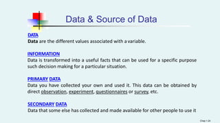 Data & Source of Data
DATA
Data are the different values associated with a variable.
INFORMATION
Data is transformed into a useful facts that can be used for a specific purpose
such decision making for a particular situation.
PRIMARY DATA
Data you have collected your own and used it. This data can be obtained by
direct observation, experiment, questionnaires or survey, etc.
SECONDARY DATA
Data that some else has collected and made available for other people to use it
Chap 1-24
 