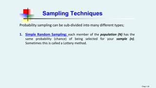 Sampling Techniques
Probability sampling can be sub-divided into many different types;
1. Simple Random Sampling: each member of the population (N) has the
same probability (chance) of being selected for your sample (n).
Sometimes this is called a Lottery method.
Chap 1-30
 