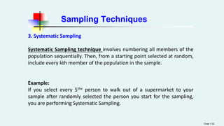 Sampling Techniques
3. Systematic Sampling
Systematic Sampling technique involves numbering all members of the
population sequentially. Then, from a starting point selected at random,
include every kth member of the population in the sample.
Example:
If you select every 5the person to walk out of a supermarket to your
sample after randomly selected the person you start for the sampling,
you are performing Systematic Sampling.
Chap 1-32
 