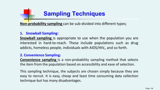 Sampling Techniques
Chap 1-34
Non-probability sampling can be sub-divided into different types;
1. Snowball Sampling:
Snowball sampling is appropriate to use when the population you are
interested in hard-to-reach. These include populations such as drug
addicts, homeless people, individuals with AIDS/HIV,, and so forth.
2. Convenience Sampling:
Convenience sampling is a non-probability sampling method that selects
the item from the population based on accessibility and ease of selection.
This sampling technique, the subjects are chosen simply because they are
easy to recruit. It is easy, cheap and least time consuming data collection
technique but has many disadvantages.
 