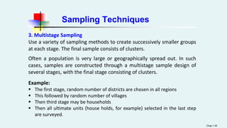 Sampling Techniques
Chap 1-35
3. Multistage Sampling
Use a variety of sampling methods to create successively smaller groups
at each stage. The final sample consists of clusters.
Often a population is very large or geographically spread out. In such
cases, samples are constructed through a multistage sample design of
several stages, with the final stage consisting of clusters.
Example:
 The first stage, random number of districts are chosen in all regions
 This followed by random number of villages
 Then third stage may be households
 Then all ultimate units (house holds, for example) selected in the last step
are surveyed.
 