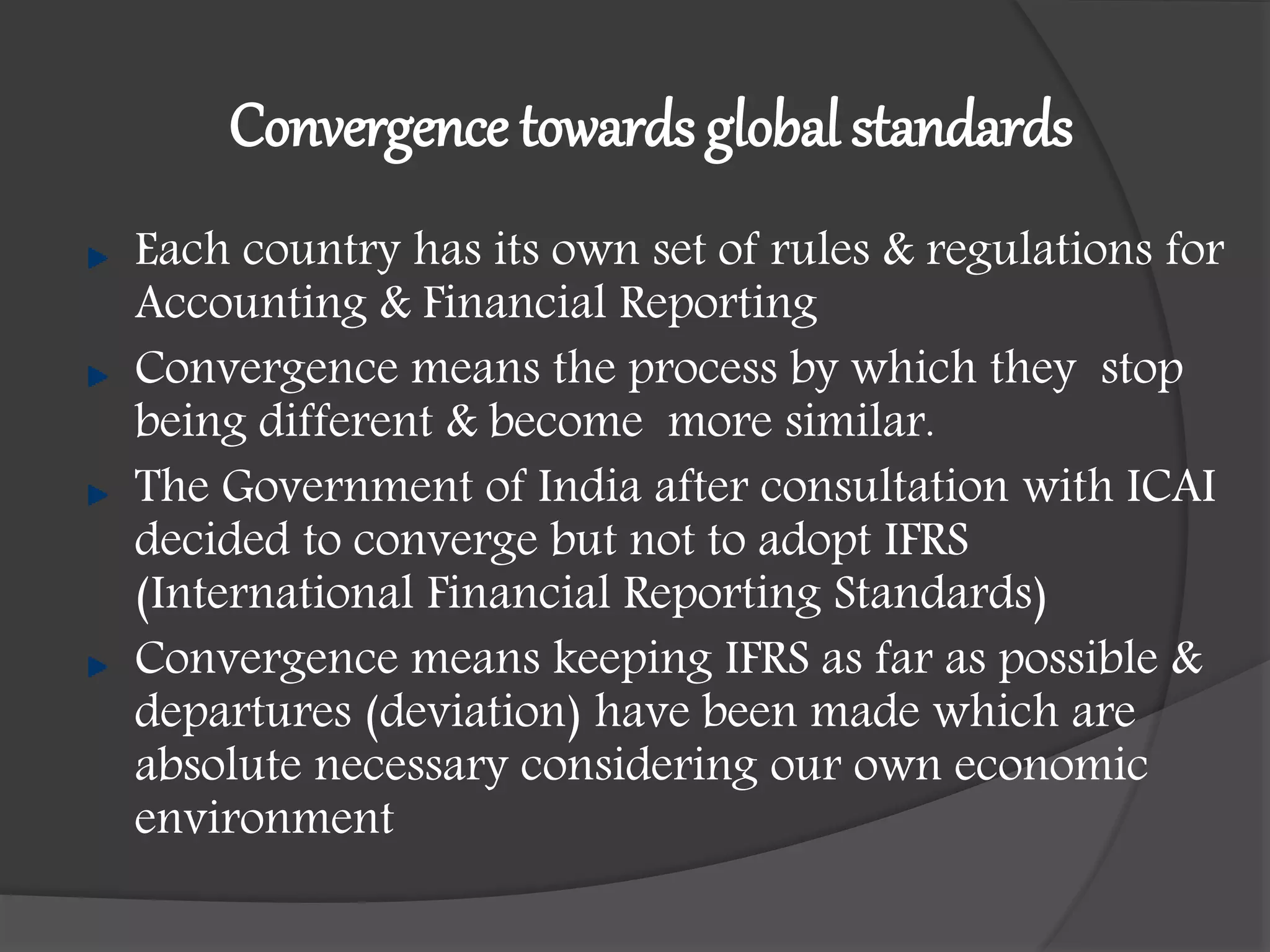 Convergence towards global standards
Each country has its own set of rules & regulations for
Accounting & Financial Reporting
Convergence means the process by which they stop
being different & become more similar.
The Government of India after consultation with ICAI
decided to converge but not to adopt IFRS
(International Financial Reporting Standards)
Convergence means keeping IFRS as far as possible &
departures (deviation) have been made which are
absolute necessary considering our own economic
environment
 