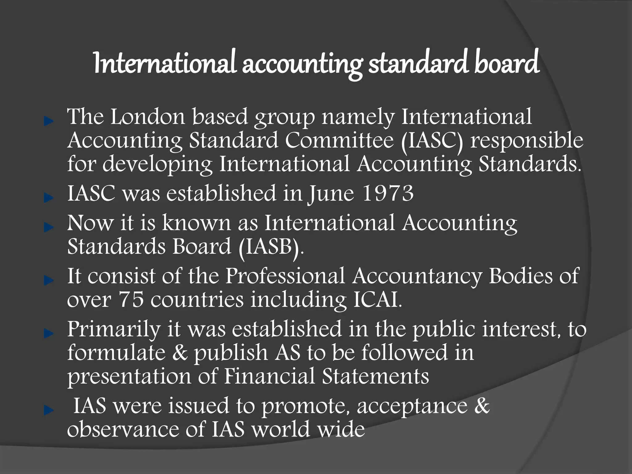 International accounting standard board
The London based group namely International
Accounting Standard Committee (IASC) responsible
for developing International Accounting Standards.
IASC was established in June 1973
Now it is known as International Accounting
Standards Board (IASB).
It consist of the Professional Accountancy Bodies of
over 75 countries including ICAI.
Primarily it was established in the public interest, to
formulate & publish AS to be followed in
presentation of Financial Statements
IAS were issued to promote, acceptance &
observance of IAS world wide
 