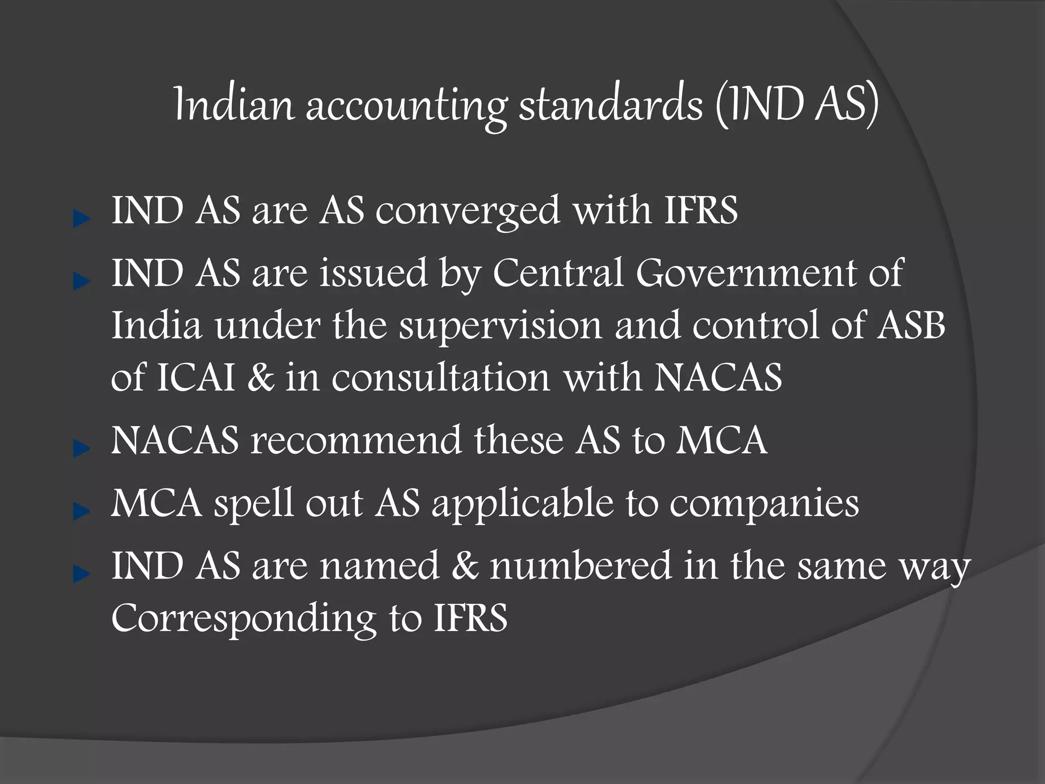 Indian accounting standards (IND AS)
IND AS are AS converged with IFRS
IND AS are issued by Central Government of
India under the supervision and control of ASB
of ICAI & in consultation with NACAS
NACAS recommend these AS to MCA
MCA spell out AS applicable to companies
IND AS are named & numbered in the same way
Corresponding to IFRS
 
