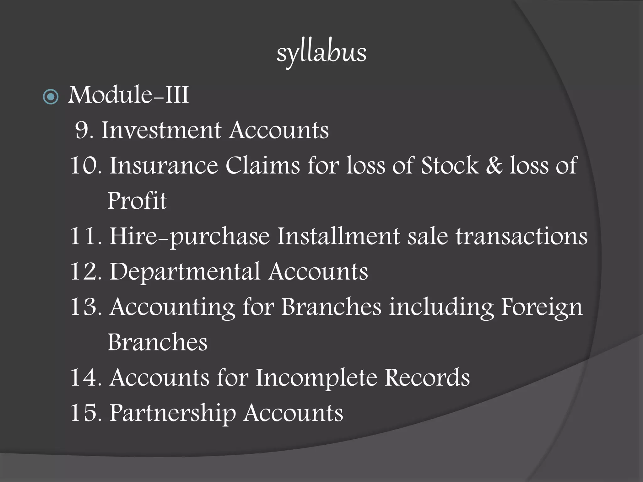 syllabus
 Module-III
9. Investment Accounts
10. Insurance Claims for loss of Stock & loss of
Profit
11. Hire-purchase Installment sale transactions
12. Departmental Accounts
13. Accounting for Branches including Foreign
Branches
14. Accounts for Incomplete Records
15. Partnership Accounts
 