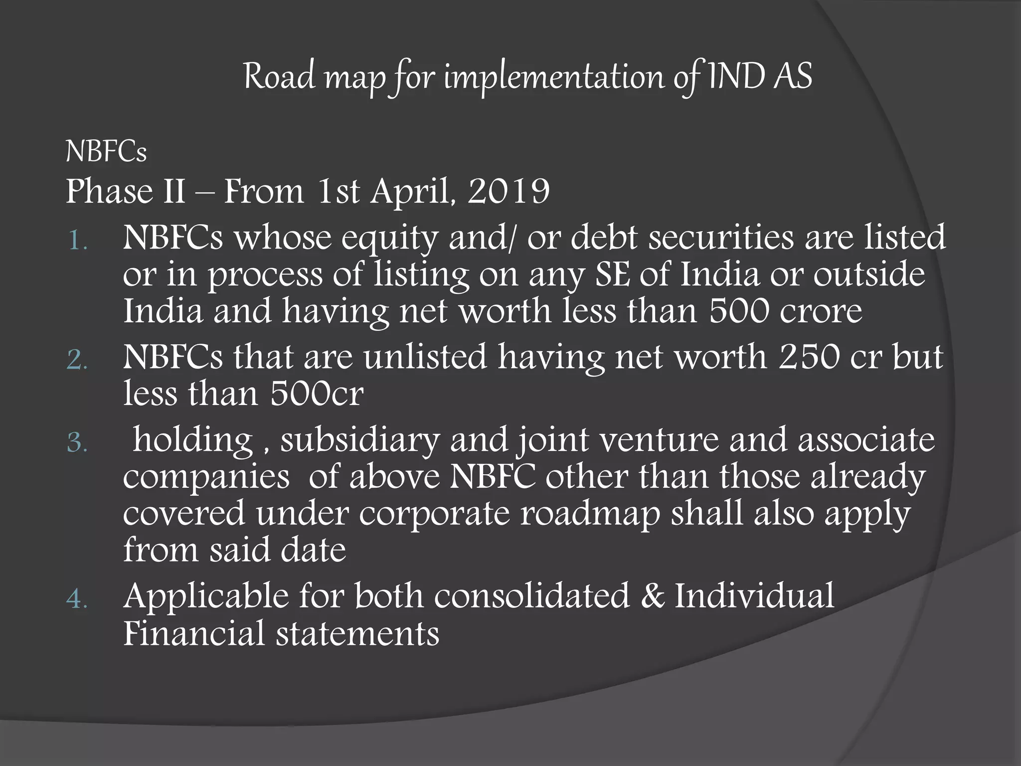 Road map for implementation of IND AS
NBFCs
Phase II – From 1st April, 2019
1. NBFCs whose equity and/ or debt securities are listed
or in process of listing on any SE of India or outside
India and having net worth less than 500 crore
2. NBFCs that are unlisted having net worth 250 cr but
less than 500cr
3. holding , subsidiary and joint venture and associate
companies of above NBFC other than those already
covered under corporate roadmap shall also apply
from said date
4. Applicable for both consolidated & Individual
Financial statements
 