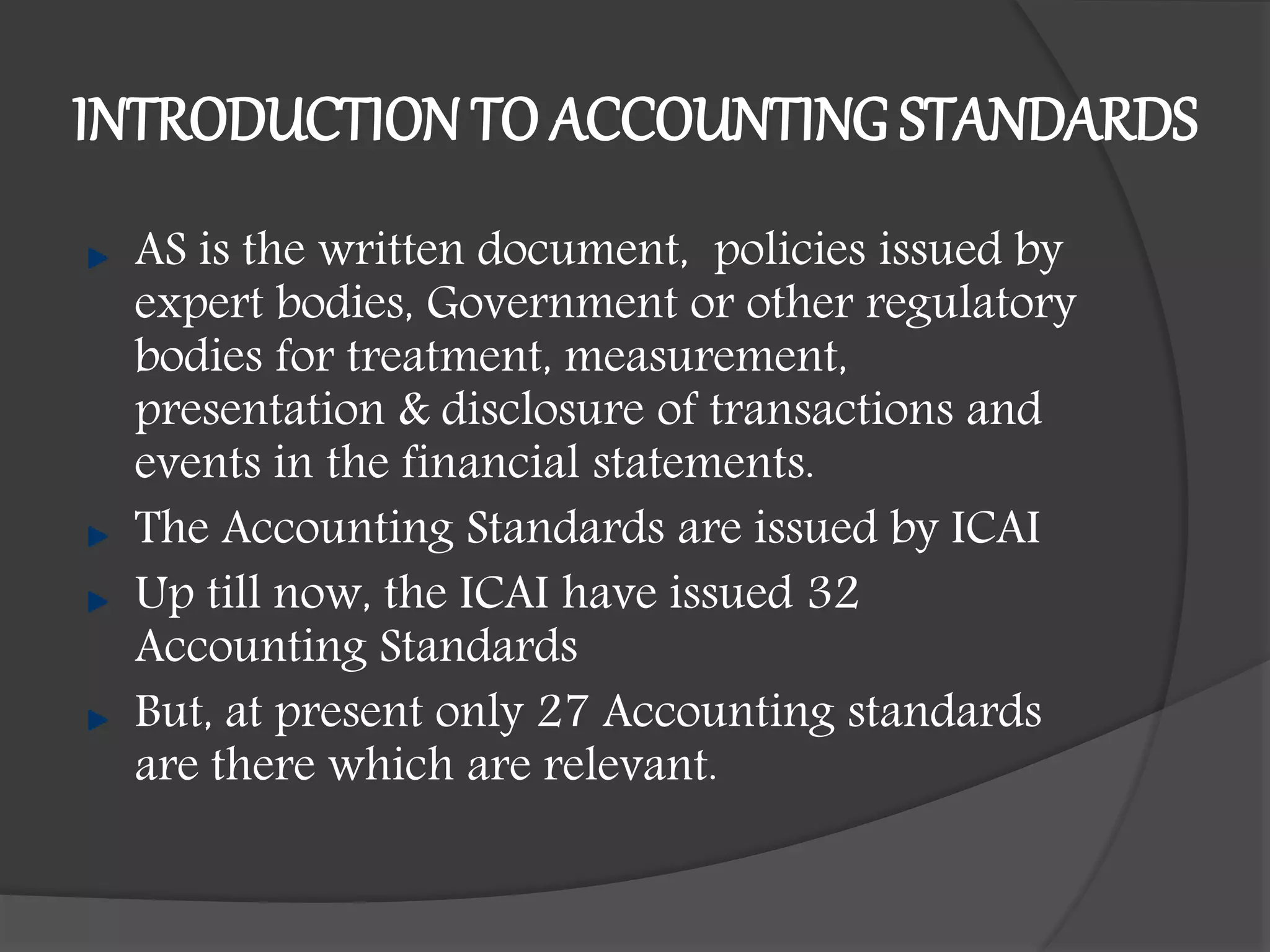 INTRODUCTION TO ACCOUNTING STANDARDS
AS is the written document, policies issued by
expert bodies, Government or other regulatory
bodies for treatment, measurement,
presentation & disclosure of transactions and
events in the financial statements.
The Accounting Standards are issued by ICAI
Up till now, the ICAI have issued 32
Accounting Standards
But, at present only 27 Accounting standards
are there which are relevant.
 