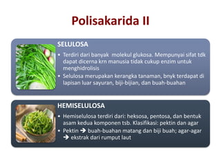 SELULOSA
• Terdiri dari banyak molekul glukosa. Mempunyai sifat tdk
dapat dicerna krn manusia tidak cukup enzim untuk
menghidrolisis
• Selulosa merupakan kerangka tanaman, bnyk terdapat di
lapisan luar sayuran, biji-bijian, dan buah-buahan
HEMISELULOSA
• Hemiselulosa terdiri dari: heksosa, pentosa, dan bentuk
asam kedua komponen tsb. Klasifikasi: pektin dan agar
• Pektin  buah-buahan matang dan biji buah; agar-agar
 ekstrak dari rumput laut
Polisakarida II
 
