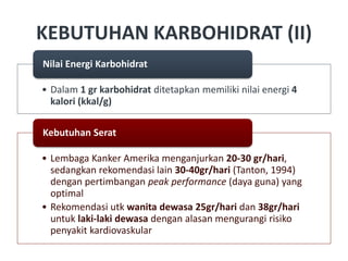 KEBUTUHAN KARBOHIDRAT (II)
• Dalam 1 gr karbohidrat ditetapkan memiliki nilai energi 4
kalori (kkal/g)
Nilai Energi Karbohidrat
• Lembaga Kanker Amerika menganjurkan 20-30 gr/hari,
sedangkan rekomendasi lain 30-40gr/hari (Tanton, 1994)
dengan pertimbangan peak performance (daya guna) yang
optimal
• Rekomendasi utk wanita dewasa 25gr/hari dan 38gr/hari
untuk laki-laki dewasa dengan alasan mengurangi risiko
penyakit kardiovaskular
Kebutuhan Serat
 