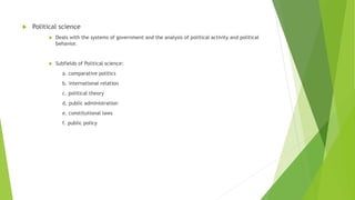  Political science
 Deals with the systems of government and the analysis of political activity and political
behavior.
 Subfields of Political science:
a. comparative politics
b. international relation
c. political theory
d. public administration
e. constitutional laws
f. public policy
 