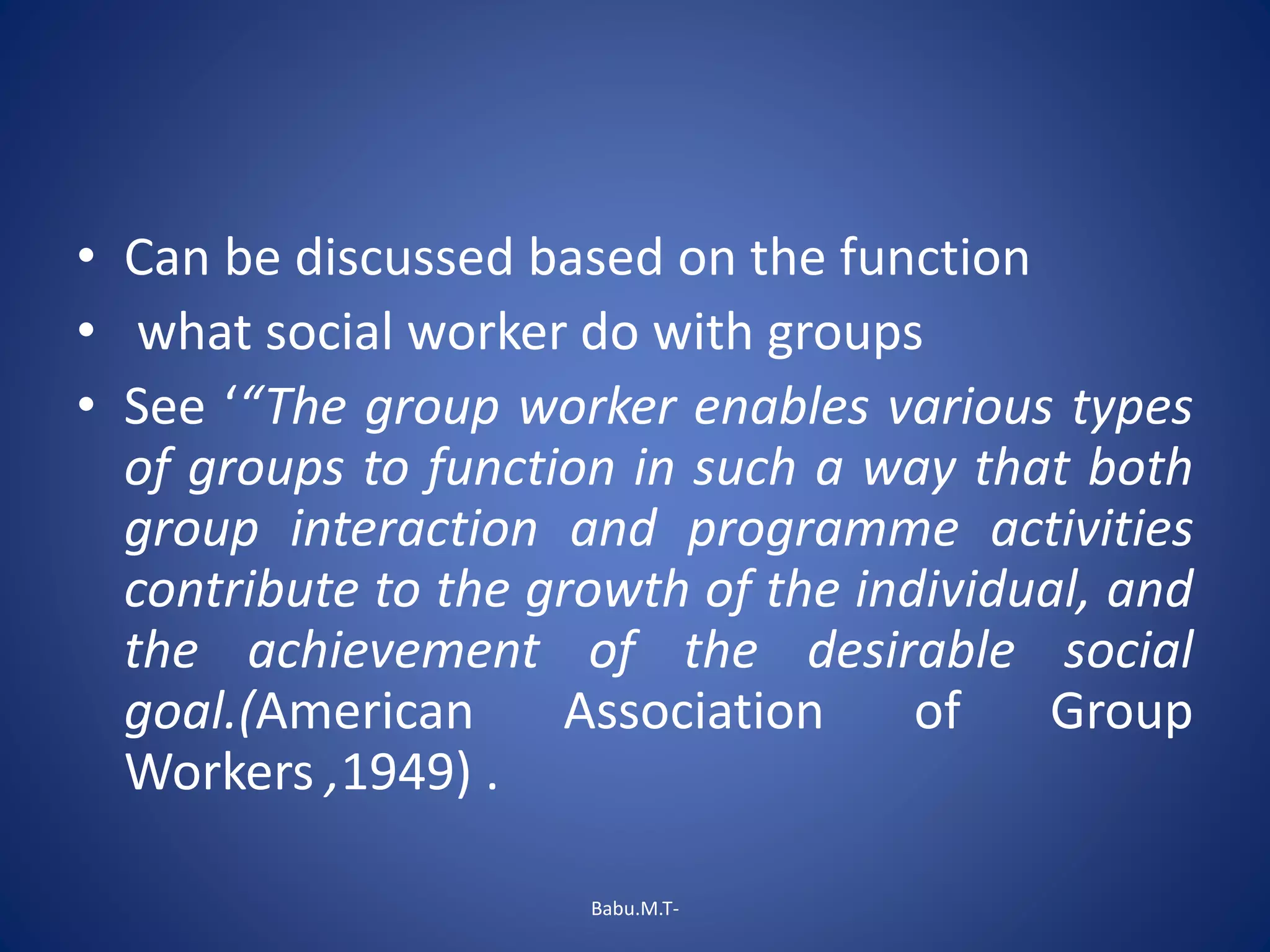 • Can be discussed based on the function
• what social worker do with groups
• See ‘“The group worker enables various types
of groups to function in such a way that both
group interaction and programme activities
contribute to the growth of the individual, and
the achievement of the desirable social
goal.(American Association of Group
Workers ,1949) .
Babu.M.T-
 