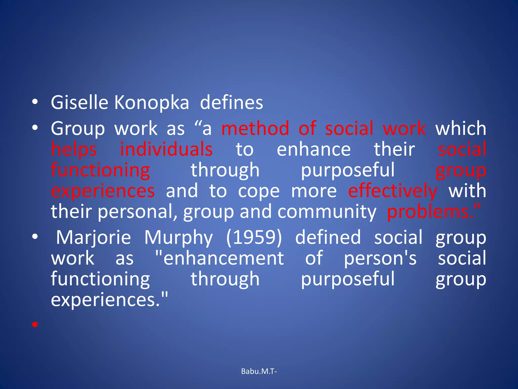 • Giselle Konopka defines
• Group work as “a method of social work which
helps individuals to enhance their social
functioning through purposeful group
experiences and to cope more effectively with
their personal, group and community problems.”
• Marjorie Murphy (1959) defined social group
work as "enhancement of person's social
functioning through purposeful group
experiences."
•
Babu.M.T-
 