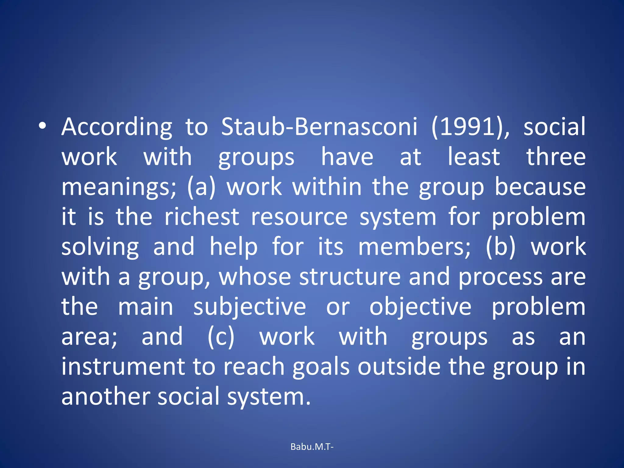 • According to Staub-Bernasconi (1991), social
work with groups have at least three
meanings; (a) work within the group because
it is the richest resource system for problem
solving and help for its members; (b) work
with a group, whose structure and process are
the main subjective or objective problem
area; and (c) work with groups as an
instrument to reach goals outside the group in
another social system.
Babu.M.T-
 
