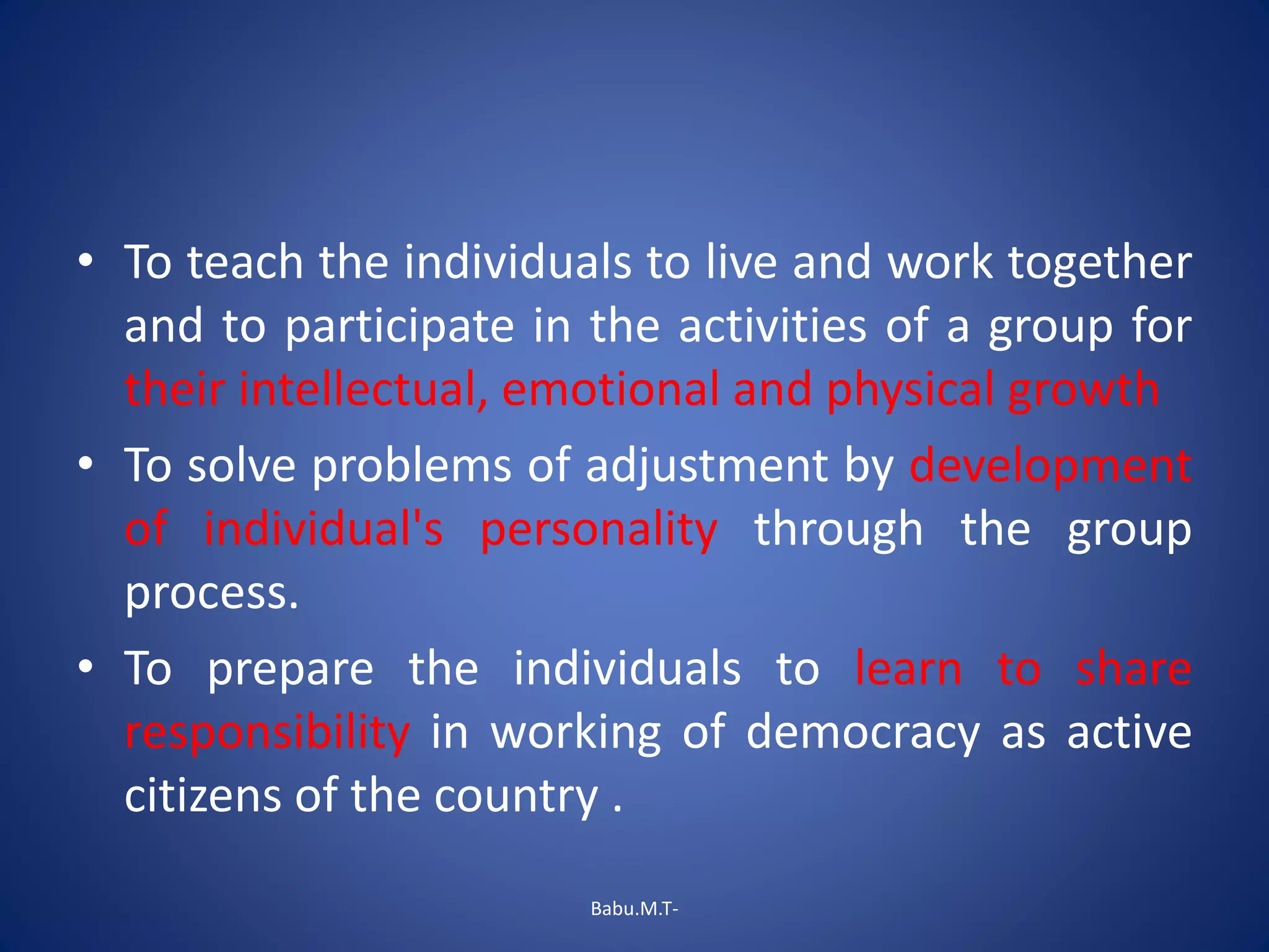 • To teach the individuals to live and work together
and to participate in the activities of a group for
their intellectual, emotional and physical growth
• To solve problems of adjustment by development
of individual's personality through the group
process.
• To prepare the individuals to learn to share
responsibility in working of democracy as active
citizens of the country .
Babu.M.T-
 