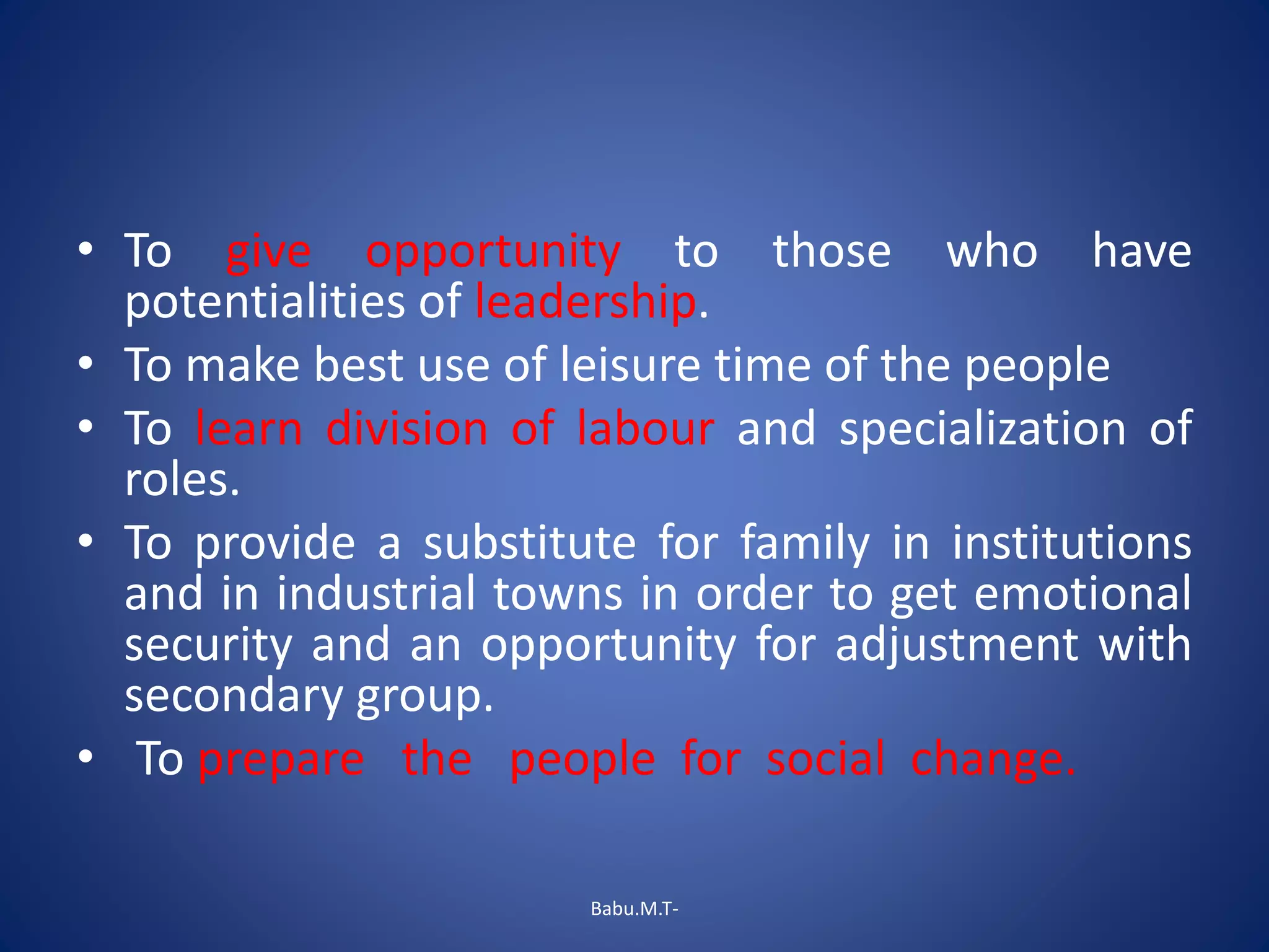 • To give opportunity to those who have
potentialities of leadership.
• To make best use of leisure time of the people
• To learn division of labour and specialization of
roles.
• To provide a substitute for family in institutions
and in industrial towns in order to get emotional
security and an opportunity for adjustment with
secondary group.
• To prepare the people for social change.
Babu.M.T-
 