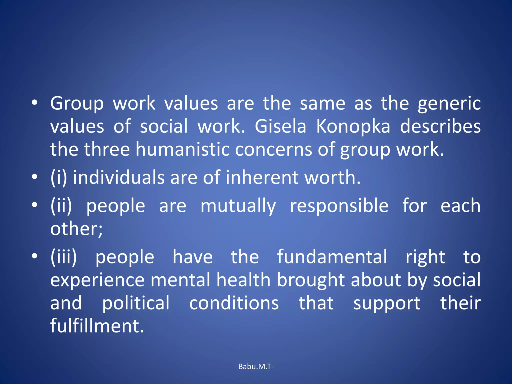 • Group work values are the same as the generic
values of social work. Gisela Konopka describes
the three humanistic concerns of group work.
• (i) individuals are of inherent worth.
• (ii) people are mutually responsible for each
other;
• (iii) people have the fundamental right to
experience mental health brought about by social
and political conditions that support their
fulfillment.
Babu.M.T-
 