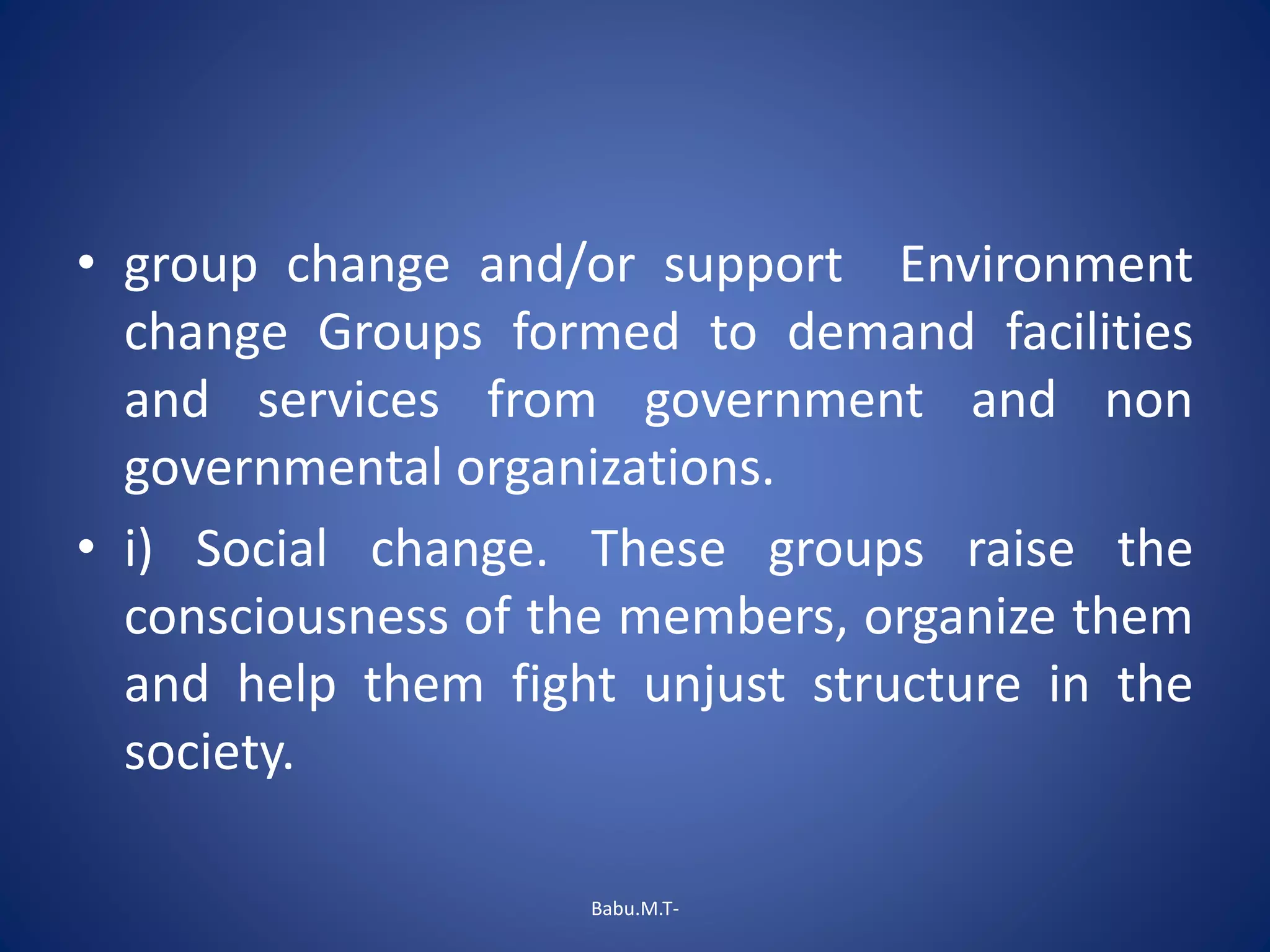 • group change and/or support Environment
change Groups formed to demand facilities
and services from government and non
governmental organizations.
• i) Social change. These groups raise the
consciousness of the members, organize them
and help them fight unjust structure in the
society.
Babu.M.T-
 