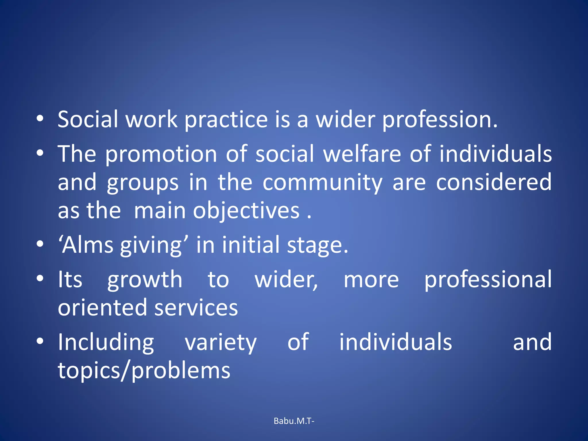 • Social work practice is a wider profession.
• The promotion of social welfare of individuals
and groups in the community are considered
as the main objectives .
• ‘Alms giving’ in initial stage.
• Its growth to wider, more professional
oriented services
• Including variety of individuals and
topics/problems
Babu.M.T-
 