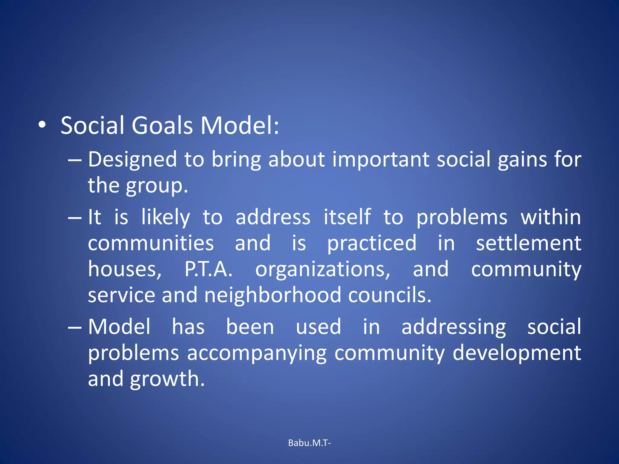 • Social Goals Model:
– Designed to bring about important social gains for
the group.
– It is likely to address itself to problems within
communities and is practiced in settlement
houses, P.T.A. organizations, and community
service and neighborhood councils.
– Model has been used in addressing social
problems accompanying community development
and growth.
Babu.M.T-
 