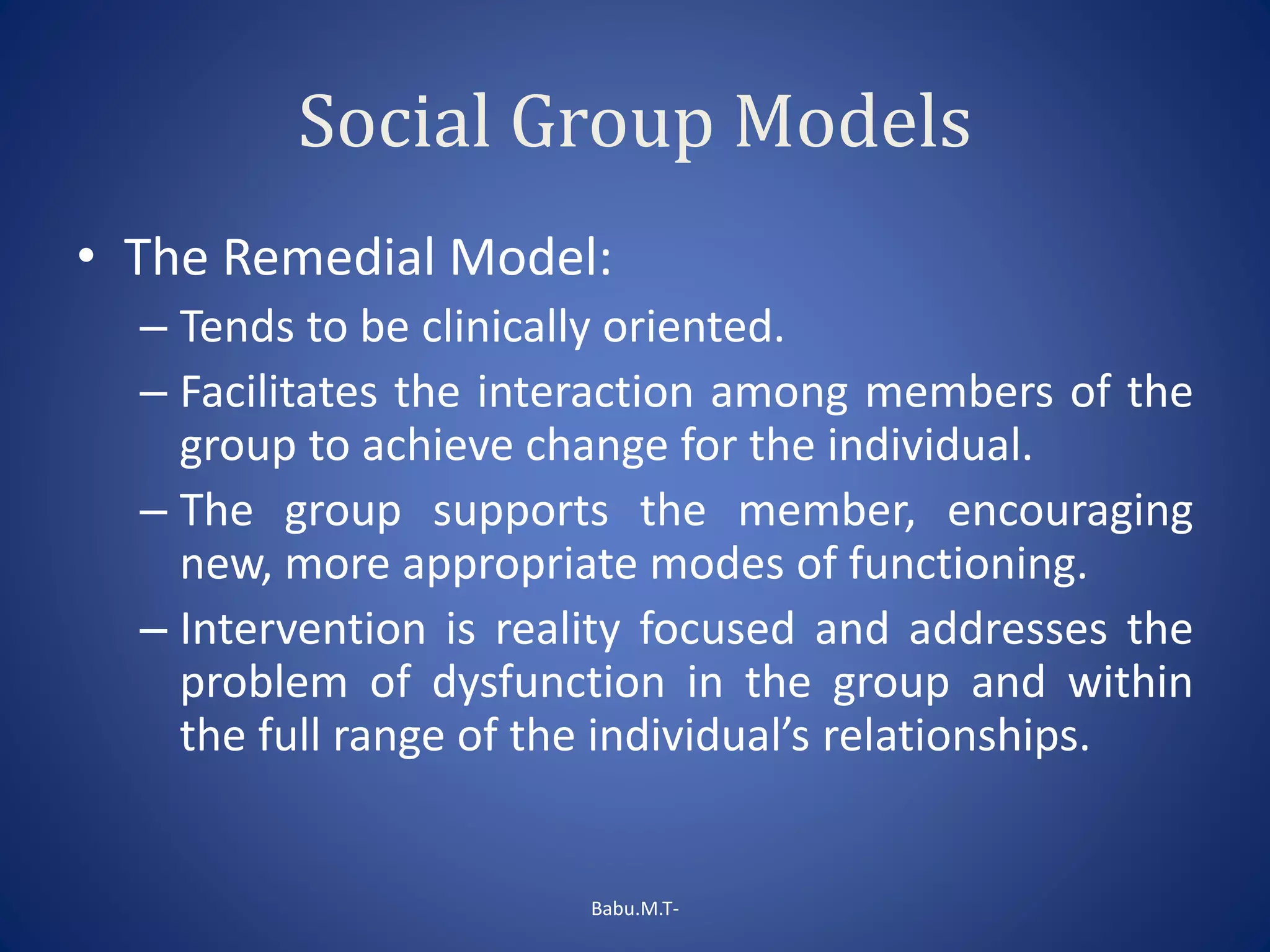 Social Group Models
• The Remedial Model:
– Tends to be clinically oriented.
– Facilitates the interaction among members of the
group to achieve change for the individual.
– The group supports the member, encouraging
new, more appropriate modes of functioning.
– Intervention is reality focused and addresses the
problem of dysfunction in the group and within
the full range of the individual’s relationships.
Babu.M.T-
 