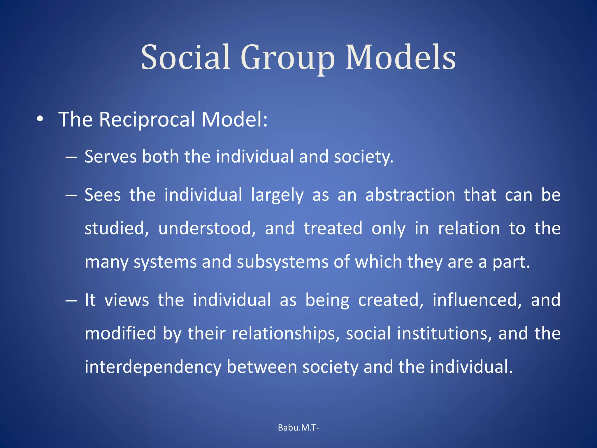 Social Group Models
• The Reciprocal Model:
– Serves both the individual and society.
– Sees the individual largely as an abstraction that can be
studied, understood, and treated only in relation to the
many systems and subsystems of which they are a part.
– It views the individual as being created, influenced, and
modified by their relationships, social institutions, and the
interdependency between society and the individual.
Babu.M.T-
 