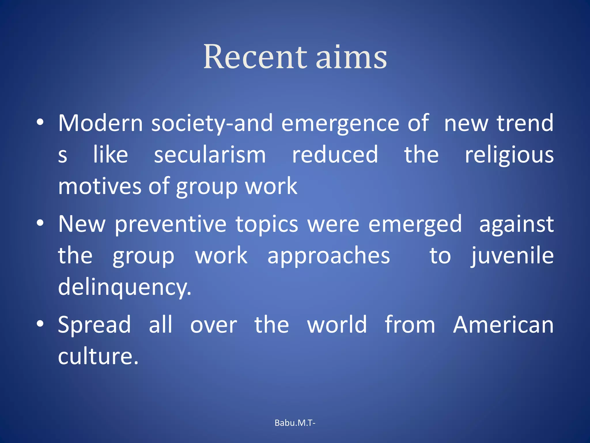 Recent aims
• Modern society-and emergence of new trend
s like secularism reduced the religious
motives of group work
• New preventive topics were emerged against
the group work approaches to juvenile
delinquency.
• Spread all over the world from American
culture.
Babu.M.T-
 