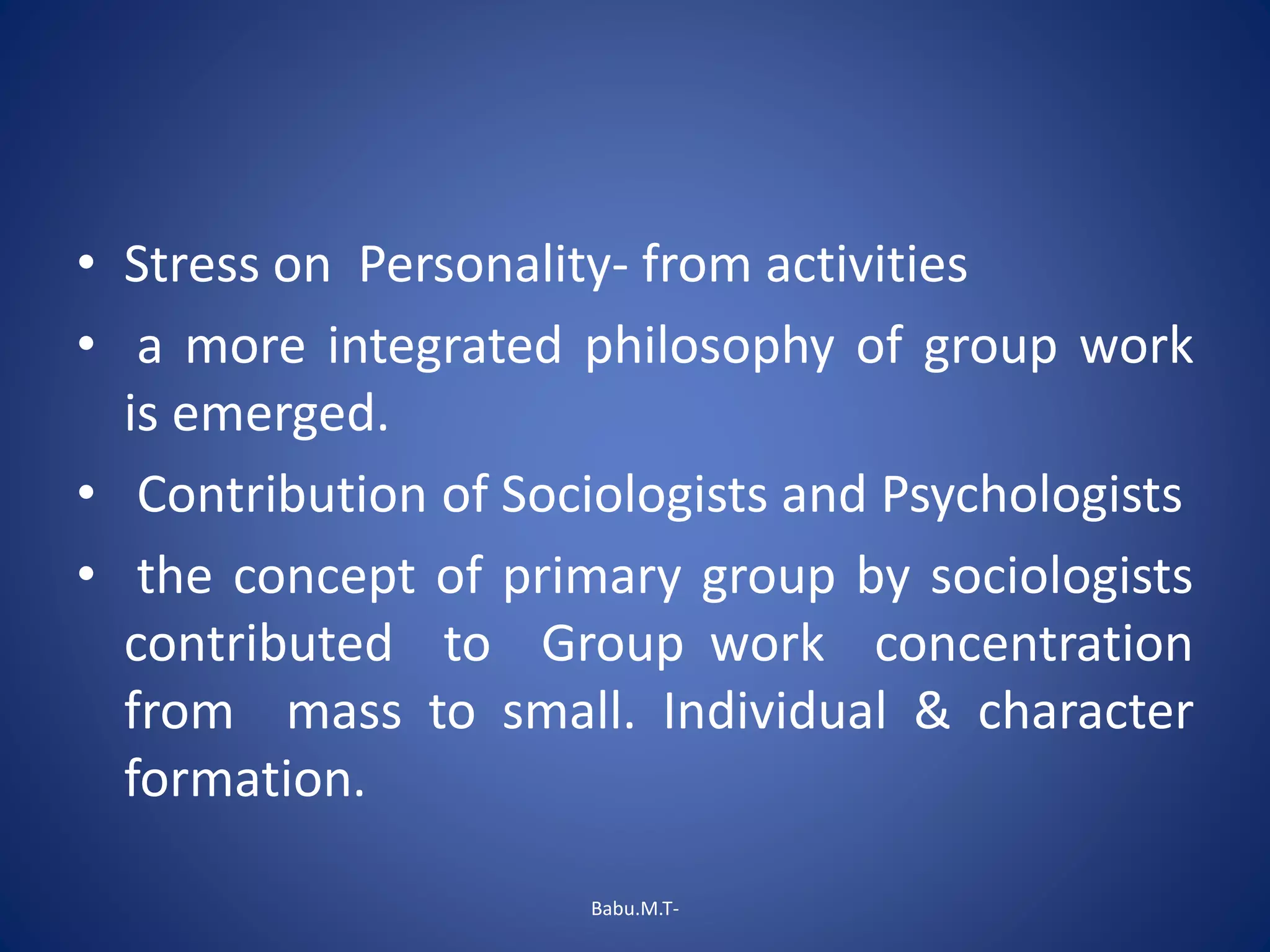 • Stress on Personality- from activities
• a more integrated philosophy of group work
is emerged.
• Contribution of Sociologists and Psychologists
• the concept of primary group by sociologists
contributed to Group work concentration
from mass to small. Individual & character
formation.
Babu.M.T-
 