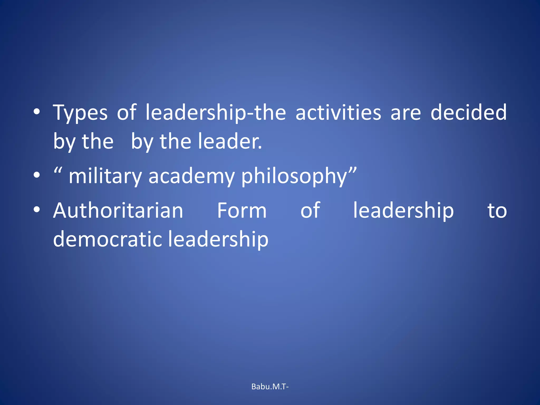 • Types of leadership-the activities are decided
by the by the leader.
• “ military academy philosophy”
• Authoritarian Form of leadership to
democratic leadership
Babu.M.T-
 