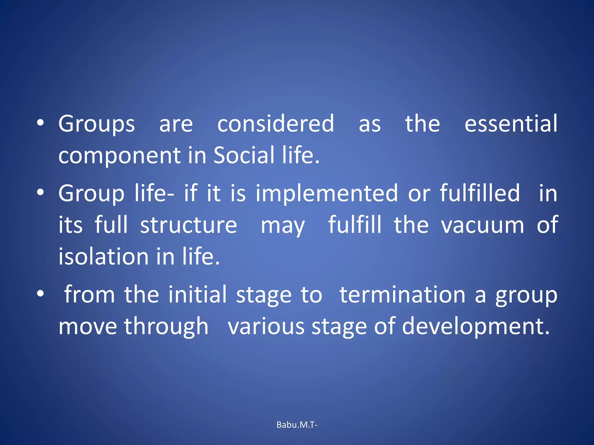 • Groups are considered as the essential
component in Social life.
• Group life- if it is implemented or fulfilled in
its full structure may fulfill the vacuum of
isolation in life.
• from the initial stage to termination a group
move through various stage of development.
Babu.M.T-
 