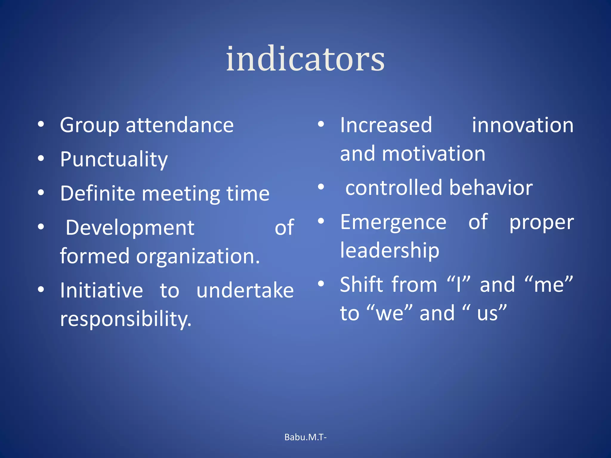 indicators
• Group attendance
• Punctuality
• Definite meeting time
• Development of
formed organization.
• Initiative to undertake
responsibility.
• Increased innovation
and motivation
• controlled behavior
• Emergence of proper
leadership
• Shift from “I” and “me”
to “we” and “ us”
Babu.M.T-
 