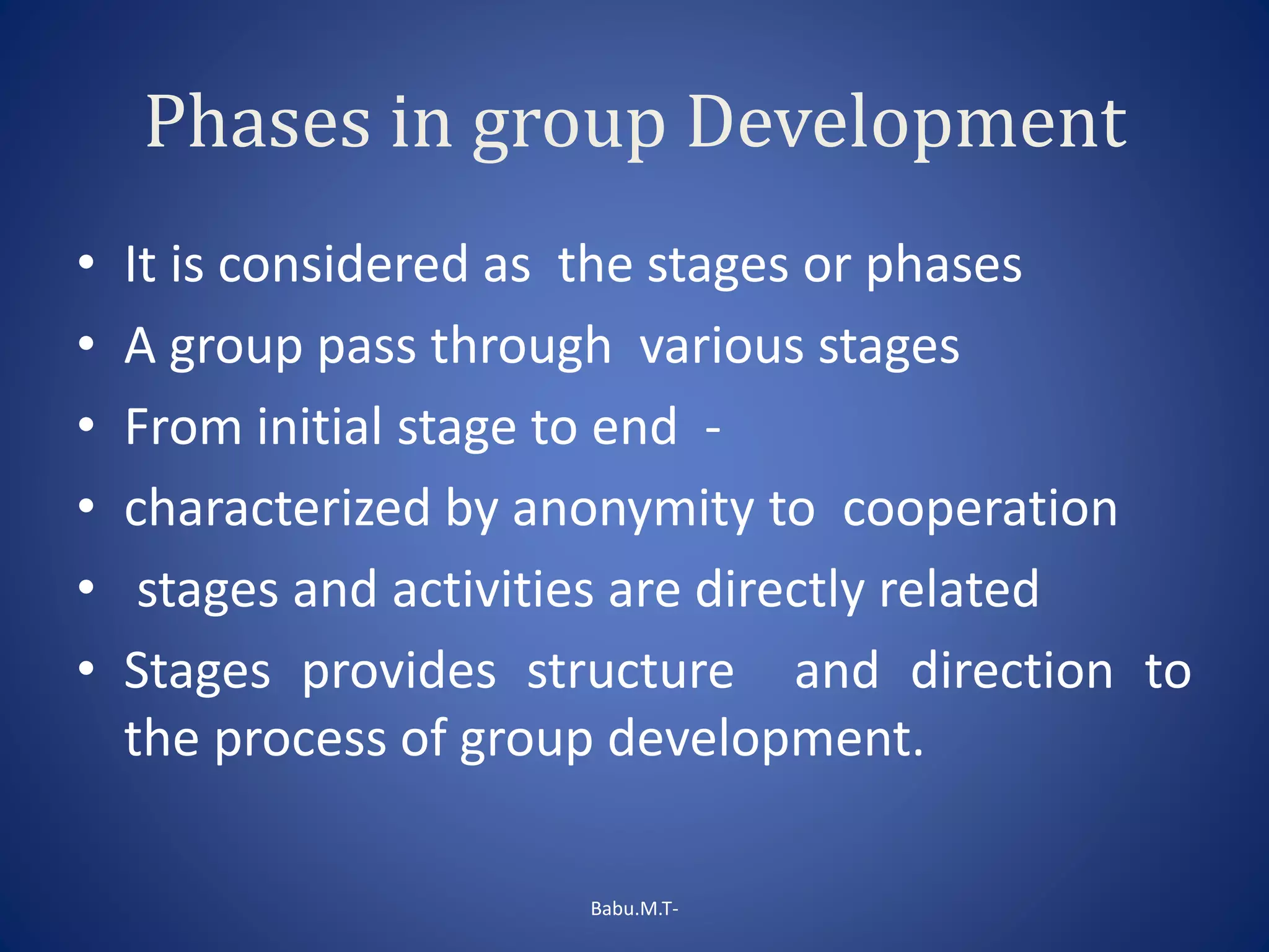 Phases in group Development
• It is considered as the stages or phases
• A group pass through various stages
• From initial stage to end -
• characterized by anonymity to cooperation
• stages and activities are directly related
• Stages provides structure and direction to
the process of group development.
Babu.M.T-
 