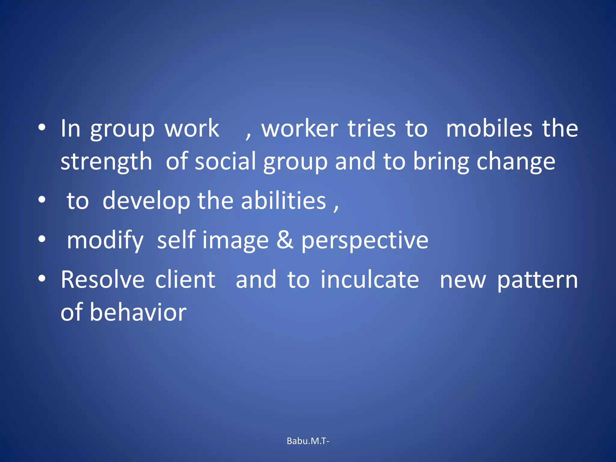 • In group work , worker tries to mobiles the
strength of social group and to bring change
• to develop the abilities ,
• modify self image & perspective
• Resolve client and to inculcate new pattern
of behavior
Babu.M.T-
 
